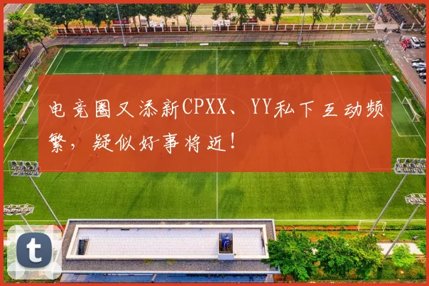电竞圈又添新CPXX、YY私下互动频繁,疑似好事将近!