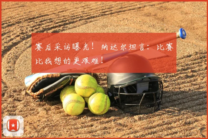 赛后采访曝光!纳达尔坦言:比赛比我想的更艰难!