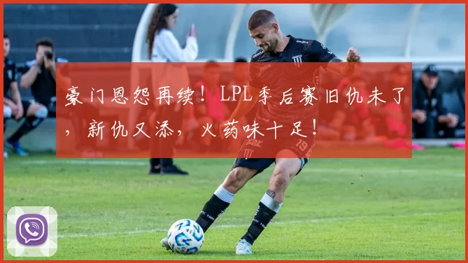 豪门恩怨再续!LPL季后赛旧仇未了,新仇又添,火药味十足!