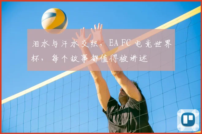 泪水与汗水交织,EA FC 电竞世界杯,每个故事都值得被讲述