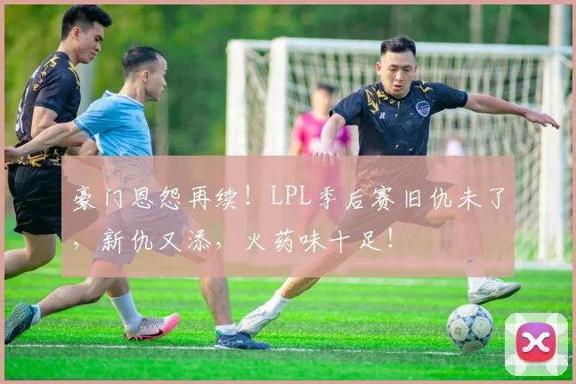 豪门恩怨再续!LPL季后赛旧仇未了,新仇又添,火药味十足!