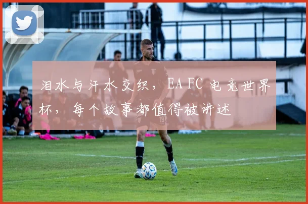 泪水与汗水交织,EA FC 电竞世界杯,每个故事都值得被讲述