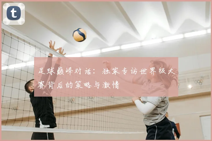 足球巅峰对话:独家专访世界级大赛背后的策略与激情