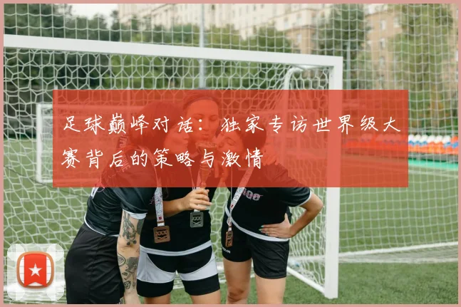 足球巅峰对话：独家专访世界级大赛背后的策略与激情
