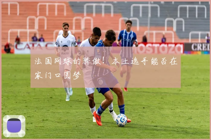 法国网球的骄傲！本土选手能否在家门口圆梦